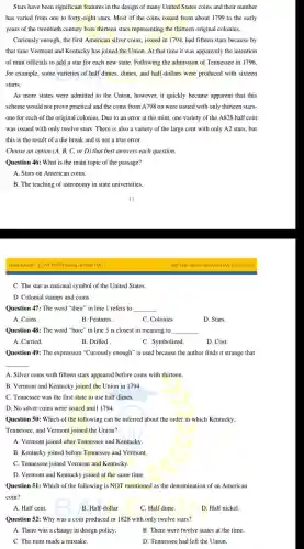 Stars have been significant features in the design of many United States coins and their number
has varied from one to forty-eight stars. Most of the coins issued from about 1799 to the early
years of the twentieth century bore thirteen stars representing the thirteen original colonies.
Curiously enough, the first American silver coins, issued in 1794, had fifteen stars because by
that time Vermont and Kentucky has joined the Union. At that time it was apparently the intention
of mint officials to add a star for each new state. Following the admission of Tennessee in 1796,
for example, some varieties of half dimes, dimes,and half-dollars were produced with sixteen
starts.
As more states were admitted to the Union.however, it quickly became apparent that this
scheme would not prove practical and the coins from A798 on were issued with only thirteen stars-
one for each of the original colonies. Due to an error at the mint, one variety of the A828 half cent
was issued with only twelve stars. There is also a variety of the large cent with only A2 stars, but
this is the result of a die break and is not a true error.
Choose an option (A,B, C, or D)that best answers each question.
Question 46: What is the main topic of the passage?
A. Stars on American coins.
B. The teaching of astronomy in state universities.
BAILEARN-LUYENTHI DGNI &THPTQG
C. The star as national symbol of the United States.
D. Colonial stamps and coins.
Question 47: The word "their" in line 1 refers to __
A. Coins.
B. Features.
C. Colonies
D. Stars.
Question 48: The word "bore" in line 3 is closest in meaning to __
A. Carried.
B. Drilled
C. Symbolized.
D. Cost.
Question 49: The expression "Curiously enough" is used because the author finds it strange that
__
A. Silver coins with fifteen stars appeared before coins with thirteen.
B. Vermont and Kentucky joined the Union in 1794.
C. Tennessee was the first state to use half dimes.
D. No silver coins were issued until 1794.
Question 50: Which of the following can be inferred about the order in which Kentucky,
Tennessee, and Vermont joined the Union?
A. Vermont joined after Tennessee and Kentucky.
B. Kentucky joined before Tennessee and Vermont.
C. Tennessee joined Vermont and Kentucky.
D. Vermont and Kentucky joined at the same time.
Question 51: Which of the following is NOT mentioned as the denomination of an American
coin?
A. Half cent.
B. Half-dollar.
C. Half dime.
D. Half nickel.
Question 52: Why was a coin produced in 1828 with only twelve stars?
A. There was a change in design policy.
B. There were twelve states at the time.
C. The mint made a mistake.
D. Tennessee had left the Union.
THI THỨ ĐGNL HCM NGAY 05/01/2025