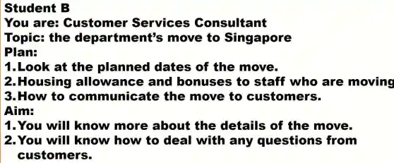 Student B
You are Customer Services Consultant
Topic:the department's move to Singapore
Plan:
1.Look at the planned dates of the move
2.Housing allowance and bonuses to staff who are moving
3. How to co mmunic ate the move to customer s.
Aim:
1.You will know more about the details of the move
2.You will know how to deal with any questions s from
customers.