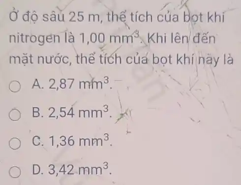 Ở đô sâu 25 m, thể tích của bot khí
nitrogen là 1,00mm^3 Khi lên đến
mặt nước, thể tích của bot khí này là
A. 2,87mm^3
B. 2,54mm^3
1,36mm^3
D 3,42mm^3