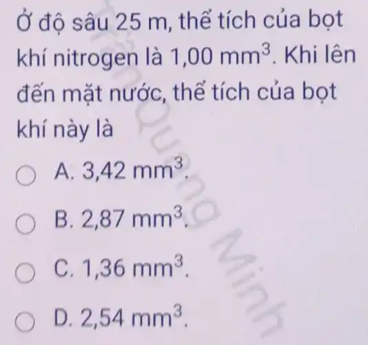 Ở đô sâu 25 m, thể tích của bot
khí nitrogen là 1,00mm^3 . Khi lên
đến mặt nước, thể tích của bot
khí này là
A. 3,42mm^3
B. 2,87mm^3
C. 1,36mm^3
D 2,54mm^3