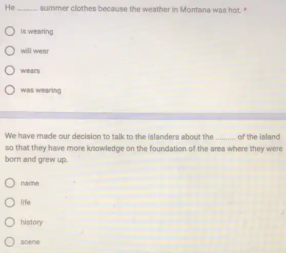 He __ summer clothes because the weather in Montana was hot.
is wearing
will wear
wears
was wearing
We have made our decision to talk to the islanders about the __ of the island
so that they have more knowledge on the foundation of the area where they were
born and grew up.
name
life
history
scene