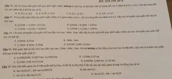 ĐT: 038.598.2076
Câu 46. Giá sử trong một quần thể giao phối ngẫu nhiên,không có chọn lọc và đột biến, tần số tương đối của 2 allete là A:0,7;a:0,3 Tǎn số tương đôi
của các allele đó ở thế hệ sau sẽ là:
A. A: 0,7 a: 0,3
B. A: 0,75 a: 0,25
C. A: 0,5 ;a: 0,5
D. A: 0,8 ; a 0,2
Câu 47. Trong một quần thế giao phối ngẫu nhiên có 2 gene allele A và a, tần số tương đối của allele A là 0,2. Cǎu trúc di truyền của quần thể này sẽ
như sau:
A 0,25AA+0,50Aa+0,25aa
B 0,01AA+0,18Aa+0,81aa
C. 0,04AA+0,32Aa+0,64aa
D 0,64AA+0,32Aa+0,04aa
Câu 48. Cǎu trúc di truyền của quần thế ban đầu như sau: 36M: 163a. Nếu đây là một quần thế giao phối ngẫu nhiên cấu trúc di truyền của quần thế
sau 10 thế hệ:
A. 0,69AA: 0 ,31aa
B. 36AA: 169a
C. 0,49M: 0 A2Aa: 0,09aa
D. 0,25M: 0,5Aa 0,25aa
Câu 49. Một quần thế có cấu trúc ban đầu như sau:20MA: 10Aa: 1033. Giả sử không có tác động của chọn lọc và đột biến. Cấu trúc di truyền của quần
thế sau 8 thể hệ ngẫu phối là:
A. 0,390625M: 046875Aa: 0,140625aa
B. 0,63AA,:0 ,37 aa
C. 0,25AA: 0 .05 Aa:0,25aa
D. 0,402AA: 0,464 Aa: 0,134 aA.
Câu 50. Xét một kiểu gene Aa ở một quần thể tự thụ, ở thế hệ tự thụ thứ 5 tần số của các kiểu gene dị hợp và đồng hợp sẽ là:
A. Aa=0,03125;AA=aa=0,484375
B Aa=aa=0,5
C. Aa=0,5;AA=aa=0,25.
D Aa=0,32;AA=aa=0,34