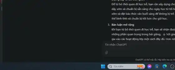 Để từ bỏ thói quen đi học trễ bạn cần xây dựng cho
dậy sớm và chuẩn bị sẵn sàng cho ngày học từ tối h
sớm và đặt báo thức vào buổi sáng để không bị trễ.
thể bình tĩnh và chuẩn bị tốt hơn cho giờ học.
3. Bàn luận mở rộng
Khi bạn từ bỏ thói quen đi học trễ, bạn sẽ nhận đượ
những phần quan trọng trong bài giảng, v hời gia
gia vào các hoạt động lớp một cách đầy đủ. Hơn nữ
Tin nhắn ChatGPT