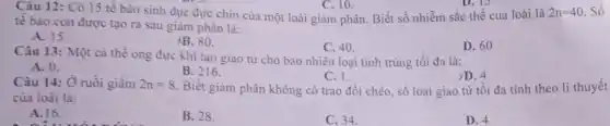 tê bào con được tạo ra sau giảm phân là:
2n=40 Số
A. 15.
AB. 80.
C. 40.
D. 60
Câu 12: Có 15 tế bào sinh dục đực chín của một loài giảm phân. Biết số nhiễm sắc thể của loài là
C. 10.
Câu 13: Một cá thể ong đực khi tạo giao tử cho bao nhiêu loại tinh trùng tối đa là:
A. 0.
B. 216.
C. 1
Biết giảm phân không có trao đổi chéo số loại giao từ tối đa tính theo lí thuyết
>D. 4
Câu 14: Ở ruồi giấm 2n=8
của loài là:
A. 16.
câu với nǎm
B. 28.
C. 34.
D. 4