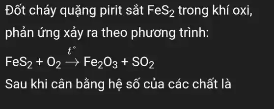 Đốt cháy quặng pirit sắt FeS_(2) trong khí oxi,
phản ứng xảy ra theo phương trình:
FeS_(2)+O_(2)xrightarrow (t^circ )Fe_(2)O_(3)+SO_(2)
Sau khi cân bằng hệ số của các chất là