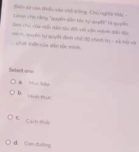 Điến từ còn thiếu vào chỗ trống. Chủ nghĩa Mác -
Lênin cho rằng "quyền dân tộc tự quyết"là quyên
làm chủ của mỗi dân tộc đối với vận mệnh dân tộc
mình, quyền tự quyết định chế độ chính trị - xã hội và
__ phát triển của dân tộc mình.
Select one:
a. Muc tiêu
b.
Hình thức
C.
Cách thức
d. Con đường