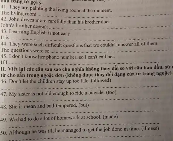 từ gợi ý.
41. They are painting the living room at the moment.
The living room __
ully him his brother does LiMing have
42. John drives more carefully than his brother does.
John's brother doesn't ...... __
43. Learning English is not easy.
It is ............. __
44. They were such difficult questions that we couldn't answer all of them.
The questions __
mober so kept call hert. . ...........................................
45. I don't know her phone number, so I can't call her.
__
II. Viết lại các câu sau sao cho nghĩa không thay đổi so với câu ban đầu, sử (
từ cho sǎn trong ngoặc đơn (không được thay đối dạng của từ trong ngoặc).
46. Don't let the children stay up too late. (allowed)
__
47. My sister is not old enough to ride a bicycle.(too)
__
and bad-tempered (but)
__
49. We had to do a lot of homework at school. (made)
__
50. Although he was ill,he managed to get the job done in time. (illness)
__