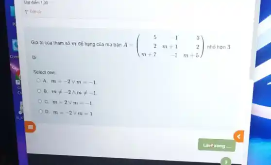 Đạt điểm 1,00
Giá trị của tham số m để hạng của ma trậ n A
là:
A=(} 5&-1&3 2&m+1&2 m+7&-1&m+5 ) nhỏ hơn 3
Select one:
A. m=-2vee m=-1
B. mneq -2wedge mneq -1
C. m=2vee m=-1
D. m=-2vee m=1