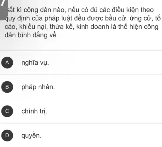 ;ất kì công dân nào, nếu có đủ các điều kiện theo
quy định của pháp luật đều được bầu cử , ứng cử, tố
cáo, khiếu nại,, thừa kế, kinh doanh là thể hiện công
dân bình đẳng về
A nghĩa vụ.
B pháp nhân.
C ) chính trị.
quyền.