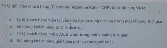 Tỷ lệ giữ chân khách hàng (Customer Retention Rate - CRR) được định nghĩa là:
a. Tỷlệ khách hàng hiện tại vẫn tiếp tục sử dụng dịch vụ trong một khoảng thời gian.
b. Số lượng khách hàng từ chối dịch vu.
c. Tỷlệ khách hàng mới được thu hút trong một khoảng thời gian.
d. Số lượng khách hàng giới thiệu dịch vụ cho người khác.