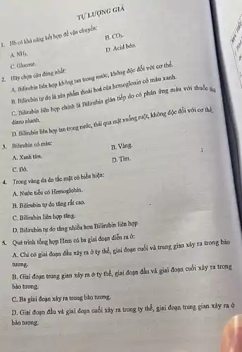 TƯ LƯỢNG GIÁ
1. Hb có khà nǎng kết hợp để vận chuyển:
B. CO_(2)
A. NH_(3)
D. Acid béo.
C. Glucose.
2. Ilấy chọn câu đúng nhất:
A. Bilirubin liên hợp không tan trong nước,không độc đối với cơ thể.
B. Bilirubin tự do là sản phẩm thoái hoá của hemoglonin có màu xanh.
C. Bilirubin liên hợp chính là Bilirubin gián tiếp do có phản ứng màu với thuốc thứ
diàzo nhanh.
D. Bilirubin liên hợp tan trong nước, thải qua mật xuống ruột,không độc đối với cơ thể.
3. Bilirubin có màu:
A. Xanh tím.
B. Vàng.
C. Đỏ.
D. Tím.
4. Trong vàng da do tắc mật có biểu hiện:
A. Nước tiểu có Hemoglobin.
B. Bilirubin tự do tǎng rất cao.
C. Bilirubin liên hợp tǎng.
D. Bilirubin tự do tǎng nhiều hơn Bilirubin liên hợp
5. Quá trình tổng hợp Hem có ba giai đoạn diễn ra ở:
A. Chi có giai đoạn đầu xảy ra ở ty thể, giai đoạn cuối và trung gian xảy ra trong bào
tương.
B. Giai đoạn trung gian xảy ra ở ty thể, giai đoạn đầu và giai đoạn cuối xảy ra trong
bào tương.
C. Ba giai đoạn xảy ra trong bào tương.
D. Giai đoạn đầu và giai đoạn cuối xảy ra trong ty thể, giai đoạn trung gian xảy ra ở
bào tương.