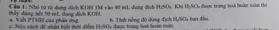 Tự luận:
Câu 1: Nhỏ từ từ dung dịch KOH 1M vào 40 mL dung dịch H_(2)SO_(4) . Khi H_(2)SO_(4) được trung hoà hoàn toàn thì
thấy dùng hết 50 mL dung dịch KOH.
a. Viết PTHH của phản ứng.
b. Tính nồng độ dung dịch H_(2)SO_(4) ban đầu.
c. Nêu cách đề nhận biết thời điểm H_(2)SO_(4) được trung hoà hoàn toàn.