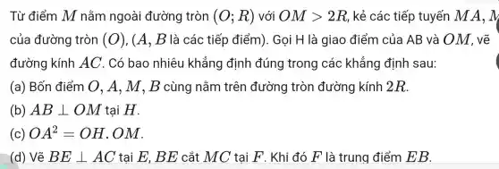 Từ điển n M nằr n ngo ài đu rờng tròn (O;R) với OMgt 2R R, kẻ các : tiếp tuyếr A,M
của đường tròn (O) , (A, B là các = tiếp đi ểm). Gọ i H là giao điểm I của AB và OM , vẽ
đi rờng k <ính AC . Có ba onl niêu kh lẳng g định đú ing tr ong cá c kh lẳng định I sau:
(a) Bố n điểr n 0,, A, M , B cùng nằn n trên đường tròn 1 đườn g kính 2R.
(b) ABbot OM tại H.
(c) OA^2=OH . OM.
(d) Vẽ BEbot AC tại E, Bị E cắt MC tại F . Khi đó F là trung điểm EB.