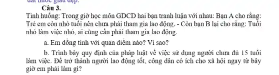 đất nước giàu đẹp.
Câu 3.
Tình huống: Trong giờ học môn GDCD hai bạn tranh luận với nhau: Bạn A cho rằng:
Trẻ em còn nhỏ tuổi nên chưa phải tham gia lao động . - Còn bạn B lại cho rằng: Tuổi
nhỏ làm việc nhỏ , ai cũng cần phải tham gia lao động.
a. Em đồng tình với quan điểm nào?Vì sao?
b. Trình bày quy định của pháp luật về việc sử dụng người chưa đủ 15 tuổi
làm việc. Để trở thành người lao động tốt, công dân có ích cho xã hội ngay từ bây
giờ em phải làm gì?