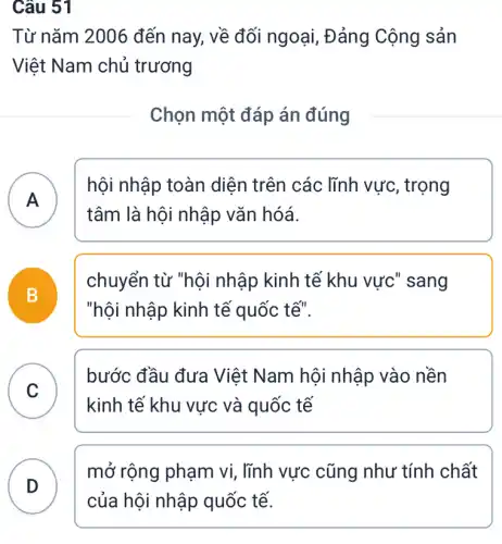 Từ nǎm 2006 đến nay, về đối ngoại, Đảng Cộng sản
Việt Nam chủ trương
Chọn một đáp án đúng
A )
hội nhập toàn diện trên các lĩnh vực, trọng
tâm là hội nhập vǎn hóá.
B
chuyển từ "hội nhập kinh tế khu vực" sang
"hội nhập kinh tế quốc tế".
C
bước đầu đưa Việt Nam hội nhập vào nền
kinh tế khu vực và quốc tế
D
mở rộng phạm vi , lĩnh vực cũng như tính chất
Câu 51