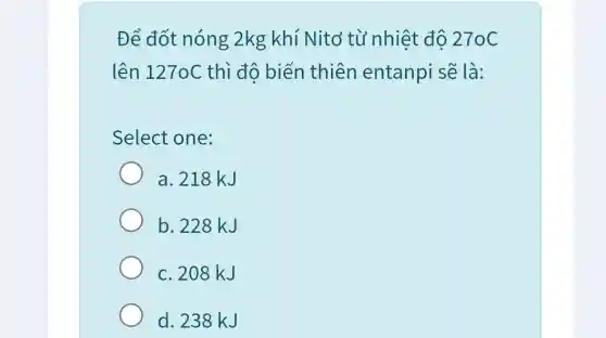 Để đốt nóng 2kg khí Nitơ từ nhiệt độ 270C
lên 127oC thì đô biến thiên entanpi sẽ là:
Select one:
a. 218 kJ
b. 228 kJ
c. 208 kJ
d. 238 kJ