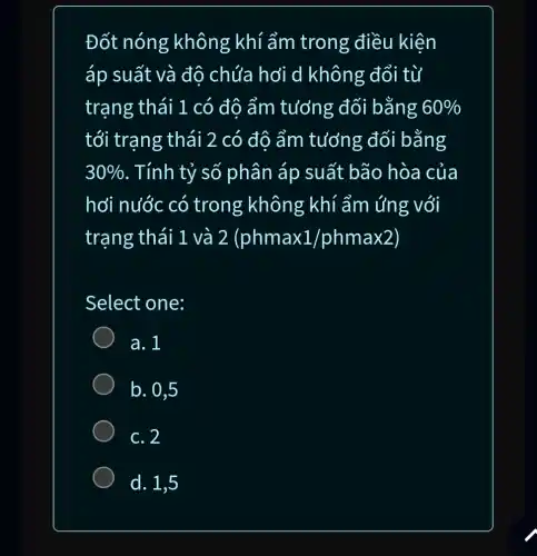 Đốt nóng không khí ẩm trong điều kiện
áp suất và độ chứa hơi d không đổi từ
trạng thái 1 . có độ ẩm tưởng đối bằng 60% 
tới trạng thái 2 có đô ẩm tưởng đối bằng
30%  . Tính tỷ số phân áp suất bão hòa của
hơi nước có trong không khí ẩm ứng với
trạng thái 1 và 2 (phmax 1/ phmax 2)
Select one:
a. 1
) b. 0,5
c. 2
d. 1,5