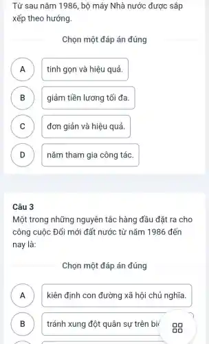 Từ sau nǎm 1986 , bộ máy Nhà nước được sắp
xếp theo hướng.
Chọn một đáp án đúng
A tinh gọn và hiệu quả.
n
B giảm tiền lương tối đa. D
C )
đơn giản và hiệu quả.
D )
nǎm tham gia công tác.
Câu 3
Một trong những nguyên tắc hàng đầu đặt ra cho
công cuộc Đổi mới đất nước từ nǎm 1986 đến
nay là:
Chọn một đáp án đúng
A kiên định con đường xã hội chủ nghĩa.
n
B ) tránh xung đột quân sự trên bi
A