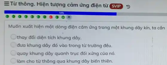 =Từ thông . Hiện tượng cảm ứng điện từ SVIP
Muốn xuốt hiện một dòng điện cảm ứng trong một khung dây kín, ta cần
thay đổi diện tích khung dây.
đưa khung dây đó vào trong từ trường đều.
quay khung dây quanh trục đối xứng của nó.
làm cho từ thông qua khung dây biến thiên.