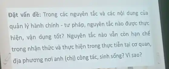 Đặt vấn đề: Trong các nguyên tắc và các nội dung của
quản lý hành chính - tư pháp, nguyên tắc nào được thực
hiện, vận dụng tốt? Nguyên tắc nào vẫn còn hạn chế
trong nhận thức và thực hiện trong thực tiễn tại cơ quan,
địa phương nơi anh (chị) công tác, sinh sống? Vì sao?