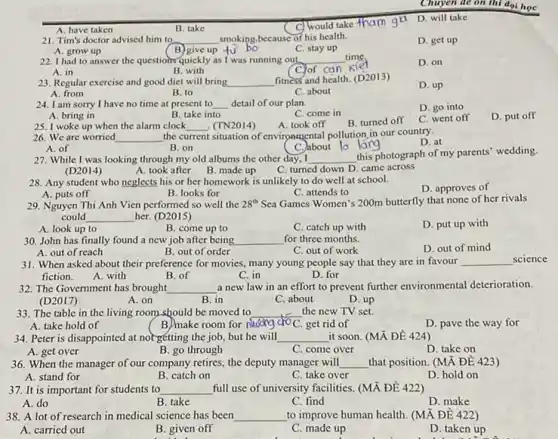 A. have taken
c would take fham gi
D. will take
21. Tim's doctor advised him to __ smoking,because of his health.
D. get up
A. grow up
C. stay up
B) give up fu bo
22. I had to answer the questions quickly as I was running out __ time.
A. in
D. on
B with
C. of can kie
23. Regular exercise and good diet will bring __
fitness and health. (D2013)
D. up
B. to
C. about
Chuyen de on thi đại học
A. bring in
B. take into
C. come in
25. I woke up when the alarm clock __ (TN2014)
A. took off
B. turned off
C. went off
D. put off
A. from
24. I am sorry I have no time at present to __ detail of our plan.
D. go into
A. of
B. on
27. While I was looking through my old albums the other day.. I __
this photograph of my parents' wedding.
C. turned down D.came across
(D2014)
A. took after
B. made up
26. We are worried __ the c current situation of environmental pollution in our country.
D. at
C.about lo larg
28. Any student who neglects his or her homework is unlikely to do well at school.
D. approves of
A. puts off
B. looks for
C. attends to
29. Nguyen Thi Anh Vien performed so well the 28^th Sea Games Women's 200m butterfly that none of her rivals
could __ her. (D2015)
A. look up to
C. catch up with
D. put up with
B. come up to
30. John has finally found a new job after being __ for three months.
D. out of mind
A. out of reach
B. out of order
C. out of work
31. When asked about their preference for movies.many young people say that they are in favour __ science
fiction.	D. for
A. with
B. of
C. in
32. The Government has brought __ a new law in an effort to prevent further environmental deterioration.
(D2017)
A. on
B. in
C. about
D. up
33. The table in the living room should be moved to __ the new TV set.
A. take hold of	(B)make room for
D. pave the way for
34. Peter is disappointed at norgetting the job,but he will __ it soon. (MN Đề 424)
A. get over
B. go through
C. come over
D. take on
36. When the manager of our company retires, the deputy manager will __
B. catch on
that position. (MX ĐE 423)
A. stand for
C. take over
D. hold on
37. It is important for students to __ full use of university facilities. (MÀ ĐỀ 422)
A. do
B. take
C. find
D. make
38. A lot of research in medical science has been __ to improve human health (MÃ ĐỀ 422 )
A. carried out
B. given off
C. made up
D. taken up