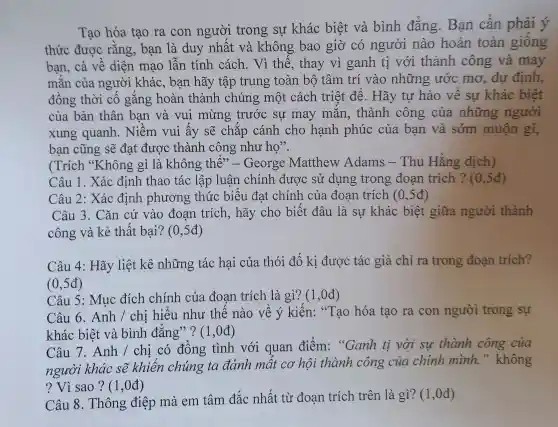 Tao hóa tạc ra con noười trons r sư khá c biêt t và bình đẳng . Bạn cần phải ý
thức được rằng , bạn là duy nhấ t và khôn g bao giờ có người nào hoàn toàn giông
bạn,cả về diệ n mao lẫn tính cách.Vì thế,thay vì ganh ti với th ành công và may
mǎn của người khá c.bar hãy tâ p trung toà n bộ tâm trí vào những ước mo .dư may
đồng thời cô gǎng hoàn t hàn h chún 5 một cách triệt đế.. Hã y tư hào về sư kh ác biêt
của bản thân bạn và vui mừng : trước sư may mắn , thành công của những người
xung quanh vui ấy sẽ ch lắp cánh cho hanh phúc của bạn và sớm muộn gì,
ban cũng sẽ đat được thành l c ồng như họ".
(Trích "Khe jng gì là khôn g thể"- George Matthew Adams -Thu Hằng dịch)
Câu 1. Xác định thao tác lập luận chính đưc >C sử dung trong đoan Hàng ?(0.5đ)
Câu 2:xác địn h phươn ở thức : biế u đạt chính của đoạn trích 0,5đ)
Câu 13. Cǎn cứ vào đoar trích,hãy cho biết t đâu là . sự khác biệt giữa người thành
công và kẻ thất bai?(0,5đ)
Câ 14: Hãy liệt kê nhữn g tác hại của thói đố ki : được : tác giả chỉ ra trong đoạn trích?
(0,5đ)
Câu 5:m lc đích chính 1 của đoạn trí ch là gì?(1,0đ)
Câu 6.Anh / chi hiếu như thế nào về ý kiến 1: "Tạo hóa tạo ra con người trong sự
khác biêt và bình đǎng??(1 ,0đ)
Câu 7. Anh / chị có đồng tình v ới quan điểm:"Ganh ti với su thành công của
người khác sẽ khiến chúng ta đánh mất cơ hôi th ành công của chính mình." không
? Vì sao ? (1,0đ)
Câu 8.Thông ; điệp mà em tâm đắc nhất từ : đoan trích trên là gì?1,0đ)