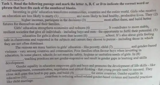 Task 1. Read the following passage and mark the letter A.B. C or D to indicate the correct word or
phrase that best fits each of the numbered blanks.
Investing in girls'education transforms communities, countries and the entire world.Girls who receive
an education are less likely to marry (1) __ and more likely to lead healthy, productive lives. They (2)
__ higher incomes,participate in the decisions 3 __ most affect them, and build better
futures for themselves and their families.
Girls' education strengthens economies and reduces (4) __ . It contributes to more stable,
resilient societies that give all individuals - including boys and men-the opportunity to fulfil their potential. (5)
__ education for girls is about more than access (6) __
school. It's also about girls feeling
safe in classrooms and supported in the subjects and careers t they choose to pursue - including those in which
they are not often dominant.
The reasons are many barriers to girls' education - like poverty, child (7) __ and gender-based
violence - vary among countries and communities Poor families often favour boys when investing in
education. In some places, schools do not meet the safety, hygiene or sanitation needs of girls. In (8)
__
, teaching practices are not gender-responsive and result in gender gaps in learning and skills
development.
Gender equality in education empowers girls and boys and promotes the development of life skills - like
self-management,communication negotiation and critical thinking - that young people need to succeed. They
close skill gaps that lead to pay gaps, and build (9) __ for entire countries. Gender equality in
education (10) __ contribute to reducing school-related gender-based violence and harmful practices
like child marriage.