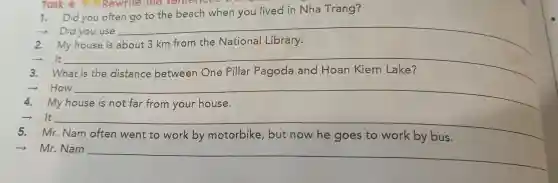 Task 1:Rewrite the sentence
d you often go to the bea ch when you lived in Nh a Trang?
you use __
2. My house i
It __
Nhat is the dist
+How __
My house
It
__
friendship
5.Mr Nam
by	to	by bus
­­­­→Mr.Nam __