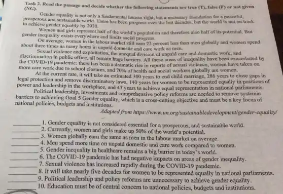 Task 2. Read the passage and decide whether the following statements are true (T), false (F)or not given
(NG).
Gender equality is not only a fundamental human right,but a necessary foundation for a peaceful,
to achieve gender equality by 2030.
prosperous and sustainable world. There has been progress over the last decades, but the world is not on track
Women and girls represent half of the world's population and therefore also half of its potential.But
gender inequality exists everywhere and limits social progress.
On average, women in the labour market still earn 23 percent less than men globally and women spend
about three times as many hours in unpaid domestic and care work as men.
Sexual violence and exploitation , the unequal division of unpaid care and domestic work,and
discrimination in public office, all remain huge barriers. All these areas of inequality have been exacerbated by
the COVID-19 pandemic:there has been a dramatic rise in reports of sexual violence, women have taken on
more care work due to school closures, and 70%  of health and social workers globally are women.
At the current rate., it will take an estimated 300 years to end child marriage, 286 years to close gaps in
legal protection and remove discriminatory laws 140 years for women to be represented equally in positions of
power and leadership in the workplace, and 47 years to achieve equal representation in national parliaments.
Political leadership , investments and comprehensive policy reforms are needed to remove systemic
barriers to achieving Goal 5 Gender equality, which is a cross-cutting objective and must be a key focus of
national policies, budgets and institutions.
Adapted from https://www.un.org/sustainablede velopment/gender -equality/
__ 1. Gender equality is not considered essential for a prosperous, and sustainable world.
__ 2. Currently, women and girls make up 50%  of the world's potential.
__ 3. Women globally earn the same as men in the labour market on average.
__ 4. Men spend more time on unpaid domestic and care work compared to women.
__ 5. Gender inequality in healthcare remains a big barrier in today's world.
__ 6. The COVID-19 pandemic has had negative impacts on areas of gender inequality.
__ 7. Sexual violence has increased rapidly during the COVID-19 pandemic.
__ 8. It will take nearly five decades for women to be represented equally in national parliaments.
__ 9. Political leadership and policy reforms are unnecessary to achieve gender equality.
__ 10. Education must be of central concern to national policies , budgets and institutions.