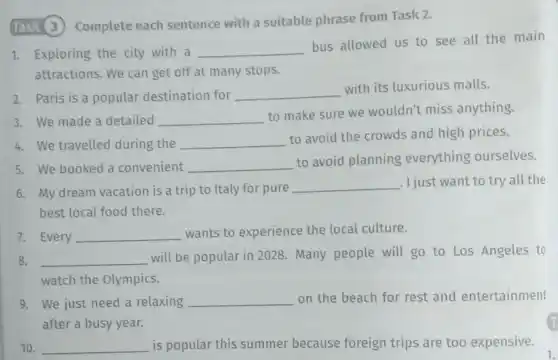Task 3 Complete each sentence with a suitable phrase from Task 2.
1. Exploring the city with a __
bus allowed us to see all the main
attractions. We can get off at many stops.
2. Paris is a popular destination for __
with its luxurious malls.
3. We made a detailed __
to make sure we wouldn't miss anything.
4. We travelled during the __
to avoid the crowds and high prices.
5. We booked a convenient __
to avoid planning everything ourselves.
6. My dream vacation is a trip to Italy for pure
__ . I just want to try all the
best local food there.
7. Every __
wants to experience the local culture.
8. __
will be popular in 2028. Many people will go to Los Angeles to
watch the Olympics.
9. We just need a relaxing __ on the beach for rest and entertainment
after a busy year.
10. __ is popular this summer because foreign trips are too expensive.