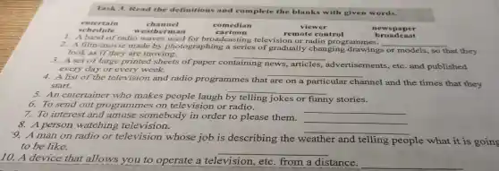 Task 3 Read the definitions and complete the blanks with give n words.
viewer
remo te control
1. A hund of radio waves use d for broad casting television or radio prog amme
__ 2. Afilm/movie made by ph otographing a screener of vision or radio prog rammes.s or models ,so that they
look as if they are noving.
__
3.look of large printe d sheets of paper containing news,articles.advertisemen ts, etc. and published
every day ore very week.
__
4. A list day e televisi on and radio pro grammes that
are on a particular channel and the times that they start
__
5.An entertainer who makes peopl e laugh bv telling jokes or funny stories.
6. To sen d out p rogr ammes on tele evision c r radio.
7. To interest and am use someb ody in order to please them.
__
__
8.A person w atching television.
__
man on radio or tele ision whose job is describing the v weather and telling people what it is goin
to be like.
__
10. A device tha tallows vou to operate a televisio n, etc from a distance.