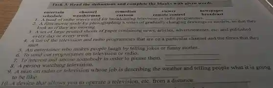 Task 3. Read the definitions and complete the blanks with given words.
entertain
schedule
1. A band ol radio waves used for broadcasting televisio n or radio prog rammes.
__
__
look as if they are moving.
3. A set of large printed sheets of paper containing news, articles,advertisements.etc.and published
every day or every week.
__
4. A list of the television and radio programme s that are on a particular channel and the times that they
start.	__
5. An entertaine who makes people laugh by telling jokes or funny stories
6. To send out programme s on television or radio.
__
7. To interest and amuse somebody in order to please them. __
8. A person watching television.
__
9. A man on radio or television whose job is describing the v
weather and telling people what it is going
to be like.
__
10. A device that allows you to operate a television etc. from a distance. __