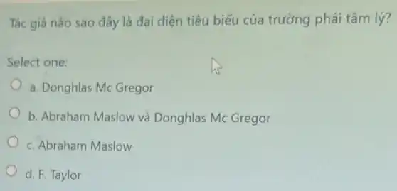 Tác giả nào sao đây là đại diện tiêu biểu của trường phái tâm lý?
Select one:
a. Donghlas Mc Gregor
b. Abraham Maslow và Donghlas Mc Gregor
c. Abraham Maslow
d. F. Taylor