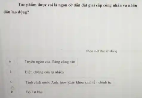 Tác phẩm được coi là ngọn cờ dẫn dắt giai cấp công nhân và nhân
dân lao động?
Chọn một đáp án đúng
A
Tuyên ngôn của Đảng công sản
B
Biẹn chứng của tự nhiên
Tinh cảnh nước Anh lược khảo khoa kinh tế - chinh tri
D )
Bộ Tư bàn