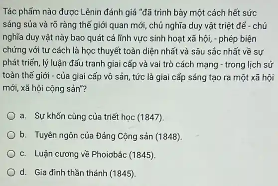 Tác phẩm nào được Lênin đánh giá "đã trình bày một cách hết sức
sáng sủa và rõ ràng thế giới quan mới, chủ nghĩa duy vật triệt để -chủ
nghĩa duy vật này bao quát cả lĩnh vực sinh hoat xã hội, - phép biện
chứng với tư cách là học thuyết toàn diện nhất và sâu sắc nhất về sự
phát triển, lý luận đấu tranh giai cấp và vai trò cách mạng - trong lịch sử
toàn thế giới - của giai cấp vô sản tức là giai cấp sáng tạo ra một xã hôi
mới, xã hội cộng sản"?
a. Sự khốn cùng của triết học (1847).
b. Tuyên ngôn của Đảng Cộng sản (1848).
c. Luận cương về Phoiơbắc (1845).
d. Gia đình thần thánh (1845)