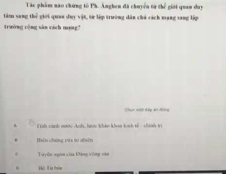 Tác phẩm nào chứng tô Ph. Ánghen đã chuyển từ thế giới quan duy
tâm sang thế giới quan duy vật, từ lập trường dân chủ cách mạng sang lập
trường cộng sản cách mang?
Chọn một đáp án đúng
A
Tình cảnh nước Anh.lược khảo khoa kinh tế - chinh tri
B
Biên chứng của tự nhiên
C C
Tuyen ngón của Dàng cong sản
D
Bô Tur bàn