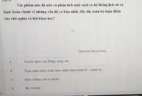 Tác phàm nào đã nêu và phân tích một cách có hệ thống lịch sử và
logic hoàn chinh về những vấn đề cơ bản nhất, đầy đủ toàn bộ luận điểm
của chủ nghĩa xã hội khoa học?
Chọn một đáp án đúng
A
Tuyên ngôn của Dâng công sản
B
Tinh cành nước Anh lược kháo khoa kinh tế - chinh trị
c Biẹn chimg cua tu nhiên
D Bo Tu bàn