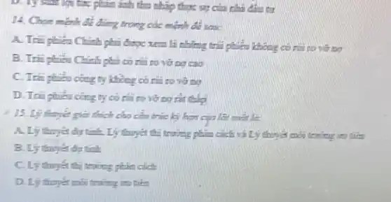 tức phân ánh thu nhập thực sự của nhà đầu tư
14. Chọm mệnh đề đúng trong các mệnh để sau:
A. Trai phiếu Chinh phủ được xem li những trải phiếu không có núi to vở no
B. Trii phiêu Chinh phủ có nhi to vở nơ cao
C. Trai phien cong ty không có núi to vở no
ty có nhi từ sở ng rắt thip
thích cho cấu trúc lý hạn của lãi matla.
A. Lý thuyet dir tính. Lý thuyết thì trường phân cách và Lý thuyết môi trường to taken
B. Ly thuyet de tính
C. Lý thuyen thi trường phân cách
D. Ly thuyet mos trường trụ tiên