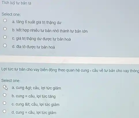 Tích luỹ tư bản là
Select one:
a. tǎng tỉ suất giá trị thặng dư
b. kết hợp nhiều tư bản nhỏ thành tư bản lớn
c. giá trị thặng dư được tư bản hoá
d. địa tô được tư bản hoá
Lợi từrc tư bàn cho vay biến động theo quan hệ cung - cầu về tư bản cho vay thông
Select one:
A a. cung 8gt; cầu lợi tức giảm
b cung=cgrave (a)u, lunderset (.)(hat (u))itacute (u)ct acute (a)ng
c. cung 8lt; cầu lợi tức giảm
. d. cung=cgrave (a)u,loitacute (u)rcgigrave (a)m