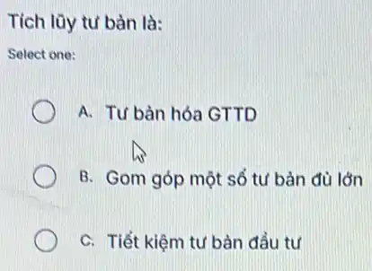 Tích lũy tư bàn là:
Select one:
A. Tư bàn hóa GTTD
B. Gom góp một số tư bản đủ lớn
C. Tiết kiệm tư bản đầu tư