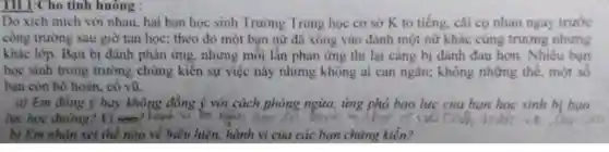 TH 1:Cho tình huông :
Do xích mích với nhau.hai bạn học sinh Trường Trung học cơ sở K to tiếng cãi cọ nhau ngay trước
công trường sau giờ tan học; theo đó một bạn nữ đã xông vào đánh một nữ khác cùng trường nhưng
khác lớp. Bạn bị đánh phản ứng.nhưng mỗi lần phản ứng thì lại càng bị đánh đau hơn Nhiều bạn
học sinh trong trường chứng kiến sự việc này nhưng không ai can ngǎn;không những thế.một số
bạn còn hô hoán . cổ vũ
a) Em đồng ý hay không đồng ý với cách phòng ngừa, ứng phá bạo lực của bạn học sinh bị bao
lực học đường? Vì see?hanh lo ngan oon	c)vocah
b) Em nhận xét thể nào về biểu hiện, hành vi của các bạn chứng kiến?