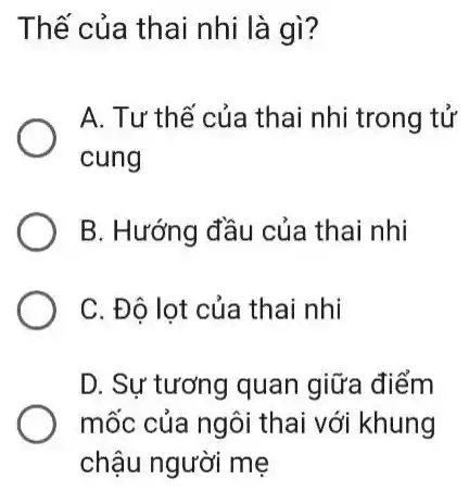 Thế của thai nhi là gì?
A. Tư thế của thai nhi trong tử
cung
B. Hướng đầu của thai nhi
C. Đô lot của thai nhi
D. Sự tương quan giữa điểm
mốc của ngôi thai với khung