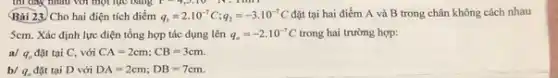 thì dây nhau với một lực bằng F
Bài 23. Cho hai điện tích điểm q_(1)=2cdot 10^-7C;q_(2)=-3cdot 10^-7C đặt tại hai điểm A và B trong chân không cách nhau
5cm. Xác định lực điện tổng hợp tác dụng lên q_(e)=-2cdot 10^-7C trong hai trường hợp:
a/ q. đặt tại C. với CA=2cm;CB=3cm.
b/ q. đặt tại D với DA=2cm;DB=7cm.