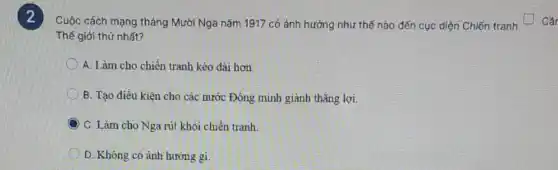 Thế giới thứ nhất?
Cuộc cách mạng tháng Mười Nga nǎm 1917 có ảnh hưởng như thế nào đến cục diện Chiến tranh Câr
A. Làm cho chiến tranh kéo dài hơn
B. Tạo điều kiên cho các nước Đồng minh giành thẳng lợi
C C. Làm cho Nga rút khỏi chiến tranh.
D. Không có ành hưởng gi.