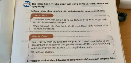 Thể hiện hành vi vǎn minh nơi công cộng và trách nhiệm với
cộng đồng
1. Đóng vai các nhân vật để thể hiện hành vi vǎn minh trong các tình huống.
TìNH HUÓNG 1
Một nhóm thanh niên cùng đi cổ vũ cho đội tuyển bóng đá mà họ yêu thích.
Họ bàn nhau cách cổ vũ đội tuyển.
Nếu là thành viên của nhóm thanh niên đó, em sẽ để xuất và thể hiện cách cổ vũ
vǎn minh như thế nào?
TÌNH HUỐNG 2
Bạn H rất yêu thích thú cứng. H thường cho thú cứng đi ra ngoài chơi và cho
đi vệ sinh ở bên ngoài công viên gần nhà. Hôm nay M đến chơi, H rủ M: Chúng
mình ra công viên chơi đi, tớ cho thú cưng đi vệ sinh luôn.
Nếu là M, em sẽ nói gì?
2. Thực hiện hành vi vǎn minh nơi công cộng và nhắc nhở mọi người cùng thực hiện.