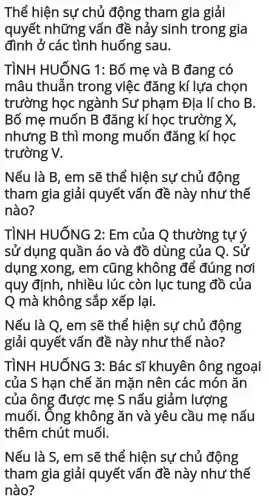 Thể hiện sự chủ động tham gia giải
quyết những vấn đề nảy sinh trong gia
đình ở các tình huống : sau.
TÌNH HUỐNG 1 : Bố me và B đang có
mâu thuẫn trong việc đǎng kí lựa chon
trường học ngành Sư phạm Địa lí cho B.
Bố mẹ muốn B đǎng kí học trường X,
nhưng B thì mong muốn đǎng kí học
trường V.
Nếu là B, em sẽ thể hiện sự chủ động
tham gia giải quyết vấn đề này như thế
nào?
TÌNH HUỐNG 2 : Em của Q thường tự ý
sử dụng quần áo và đồ dùng của Q. Sử
dụng xong , em cũng không để đúng nơi
quy định . nhiều lúc còn lục tung đồ của
Q mà không sắp xếp lại.
Nếu là Q, em sẽ thể hiện sự chủ động
giải quyết vấn đề này như thế nào?
TÌNH HUỐNG 3:Bác sĩ khuyên ông ngoại
của S hạn chế ǎn mặn nên các món ǎn
của ông được mẹ S nấu giảm lượng
muối. Ông ; không ǎn và yêu cầu mẹ nấu
thêm chút muối.
Nếu là S, em sẽ thể hiện sự chủ động
tham gia giải quyết vấn đề này như thế
nào?