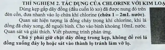 THÍ NGHIỆM 2 . TÁC DỤNG CỦA CHLORINE VỚI KIM LOA
Dùng kẹp gắp dây đồng (đầu cuốn lò xo) đã được nung đỏ trên
đèn cồn, đưa nhanh vào lọ chứa khí chlorine (chứa 1 -2mL nước).
Quan sát hiện tượng lá đồng cháy trong khí chlorine, khi lá
đồng đã cháy xong ,để nguội bình. Cho vào bình khoảng :10mL nước.
Quan sát và giải thích. Viết phương trình phản ứng.
Chú ý phải giữ chặt dây đồng trong kẹp, không để rơi lá
đồng xuống đáy lọ hoặc sát vào thành lọ tránh làm vỡ lọ.