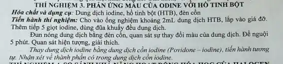 THÍ NGHIỆM 3. PHẢN ỨNG MẦU CỦA ODINE VỚI HÓ TINH BỘT 3
Hóa chất và dụng cụ: Dung dịch iodine,hồ tinh bột (HTB) đèn cồn
Tiến hành thí nghiệm:Cho vào ống nghiệm khoảng 2mL dung dịch HTB, lắp vào giá đỡ.
Thêm tiếp 5 giọt iodine, dùng đũa khuấy đều dung dịch.
Đun nóng dung dịch bằng đèn cồn, quan sát sự thay đổi màu của dung dịch Để nguội
5 phút. Quan sát hiện tượng, giải thích.
Thay dung dịch iodine bǎng dung dịch côn iodine (Povidone-iodine), tiến hành tương
tự. Nhận xét về thành phân có trong dung dịch côn iodine.