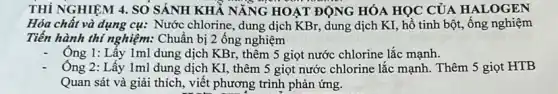 THÍ NGHIỆM 4. SO SÁNH KHẢ NĂNG HOẠT ĐỘNG HÓA HỌC CỦA HALOGEN
Hóa chất và dụng cụ: Nước chlorine, dung dịch KBr, dung dịch KI, hồ tinh bột,ống nghiệm
Tiến hành thi nghiệm:Chuẩn bị 2 ống nghiệm
Ông 1: Lấy 1ml dung dịch KBr, thêm 5 giọt nước chlorine lắc mạnh.
Ông 2: Lấy 1ml dung dịch KI, thêm 5 giọt nước chlorine lắc mạnh. Thêm 5 giọt HTB
Quan sát và giải thích, viết phương trình phản ứng.