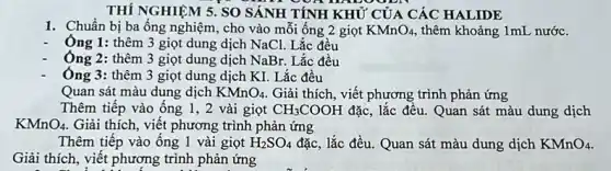 THÍ NGHIỆM 5. SO SÁNH TÍNH KHỦ CỦA CÁC HALIDE
1. Chuẩn bị ba ống nghiệm, cho vào mỗi ống 2 giọt KMnO_(4) thêm khoảng 1mL nước.
- Ông 1: thêm 3 giọt dung dịch NaCl.Lắc đều
Ông 2: thêm 3 giọt dung dịch NaBr. Lắc đều
Ông 3: thêm 3 giọt dung dịch KI.Lǎc đều
Quan sát màu dung dịch KMnO_(4) Giải thích, viết phương trình phản ứng
Thêm tiếp vào ống 1,2 vài giọt CH_(3)COOH đặc, lắc đều. Quan sát màu dung dịch
KMnO_(4) Giải thích, viết phương trình phản ứng
Thêm tiếp vào ống 1 vài giọt H_(2)SO_(4) đặc, lắc đều. Quan sát màu dung dịch KMnO_(4)
Giải thích, viết phương trình phản ứng